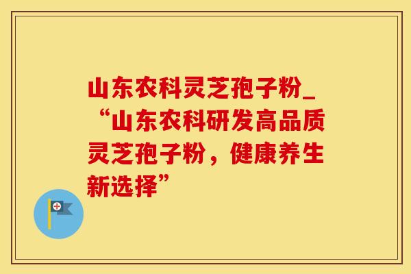 山东农科灵芝孢子粉_“山东农科研发高品质灵芝孢子粉，健康养生新选择”