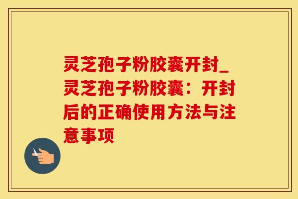 灵芝孢子粉胶囊开封_灵芝孢子粉胶囊：开封后的正确使用方法与注意事项