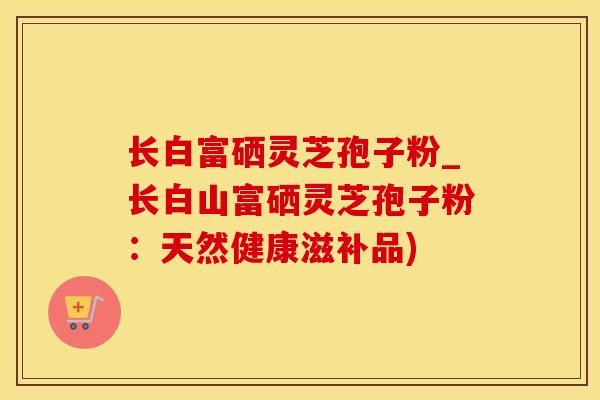长白富硒灵芝孢子粉_长白山富硒灵芝孢子粉：天然健康滋补品)