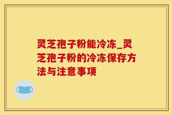 灵芝孢子粉能冷冻_灵芝孢子粉的冷冻保存方法与注意事项