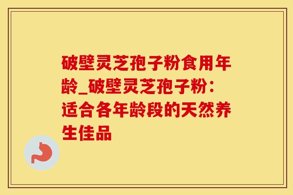 破壁灵芝孢子粉食用年龄_破壁灵芝孢子粉：适合各年龄段的天然养生佳品