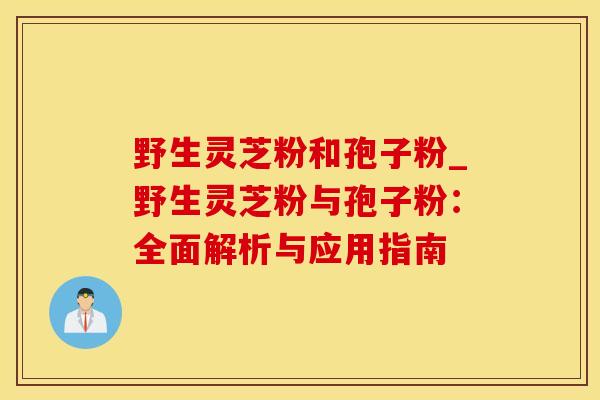 野生灵芝粉和孢子粉_野生灵芝粉与孢子粉：全面解析与应用指南
