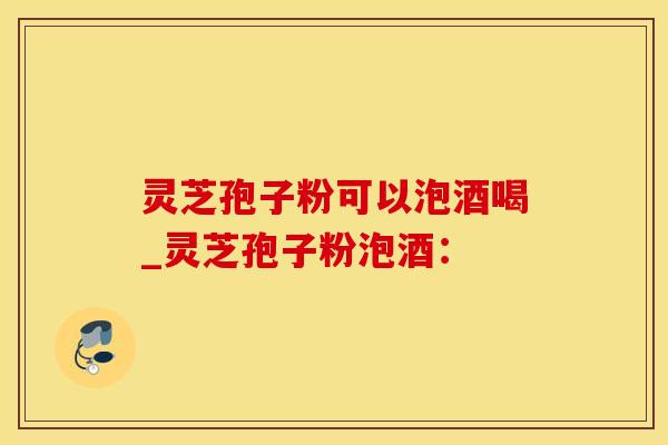 灵芝孢子粉可以泡酒喝_灵芝孢子粉泡酒：