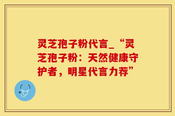 灵芝孢子粉代言_“灵芝孢子粉:天然健康守护者,明星代言力荐” 灵芝孢子粉代言_“灵芝孢子粉:天然健康守护者,明星代言力荐”