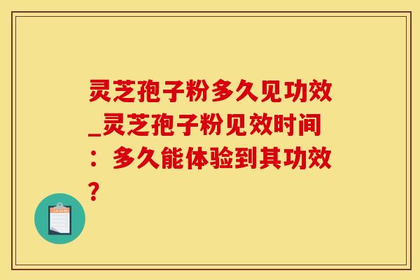 灵芝孢子粉多久见功效_灵芝孢子粉见效时间：多久能体验到其功效？