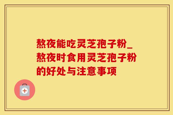 熬夜能吃灵芝孢子粉_熬夜时食用灵芝孢子粉的好处与注意事项