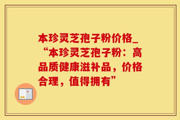 本珍灵芝孢子粉价格_“本珍灵芝孢子粉：高品质健康滋补品，价格合理，值得拥有”