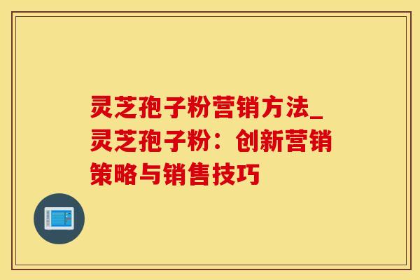 灵芝孢子粉营销方法_灵芝孢子粉：创新营销策略与销售技巧