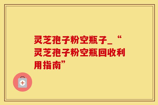 灵芝孢子粉空瓶子_“灵芝孢子粉空瓶回收利用指南”