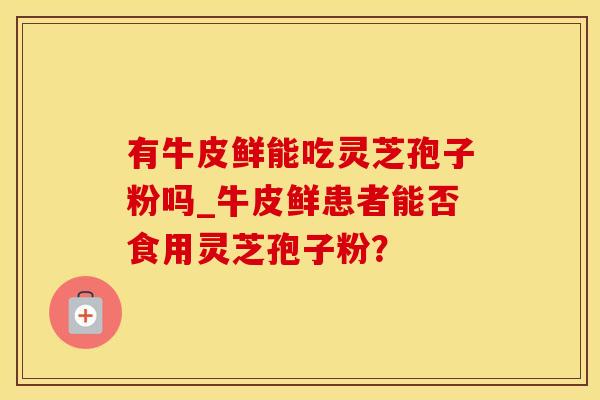 有牛皮鲜能吃灵芝孢子粉吗_牛皮鲜患者能否食用灵芝孢子粉？