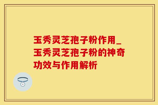 玉秀灵芝孢子粉作用_玉秀灵芝孢子粉的神奇功效与作用解析