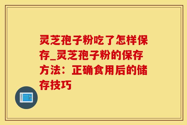 灵芝孢子粉吃了怎样保存_灵芝孢子粉的保存方法：正确食用后的储存技巧