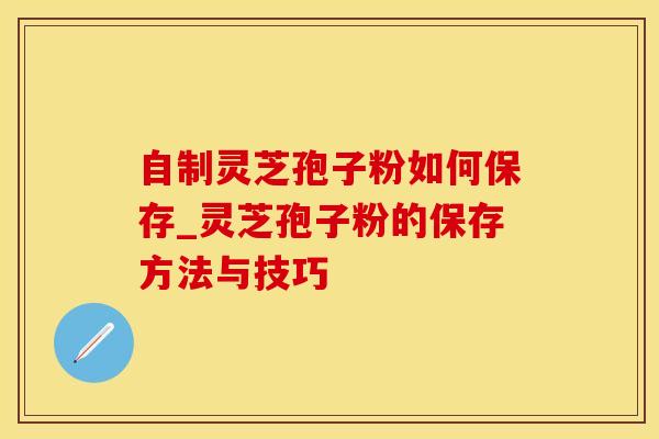 自制灵芝孢子粉如何保存_灵芝孢子粉的保存方法与技巧