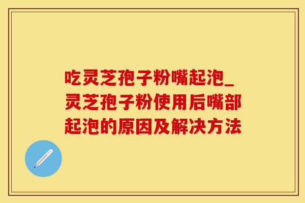 吃灵芝孢子粉嘴起泡_灵芝孢子粉使用后嘴部起泡的原因及解决方法