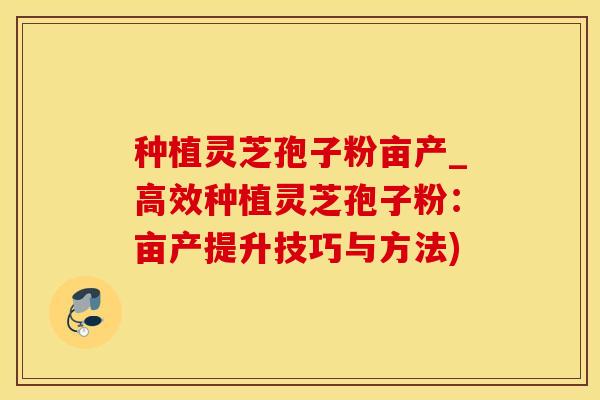 种植灵芝孢子粉亩产_高效种植灵芝孢子粉：亩产提升技巧与方法)