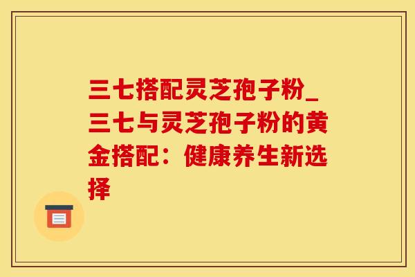 三七搭配灵芝孢子粉_三七与灵芝孢子粉的黄金搭配:健康养生新选择 三七搭配灵芝孢子粉_三七与灵芝孢子粉的黄金搭配:健康养生新选择