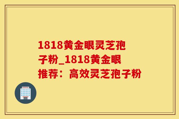 1818黄金眼灵芝孢子粉_1818黄金眼推荐：高效灵芝孢子粉