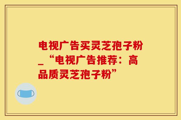 电视广告买灵芝孢子粉_“电视广告推荐：高品质灵芝孢子粉”