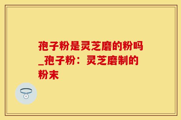 孢子粉是灵芝磨的粉吗_孢子粉：灵芝磨制的粉末