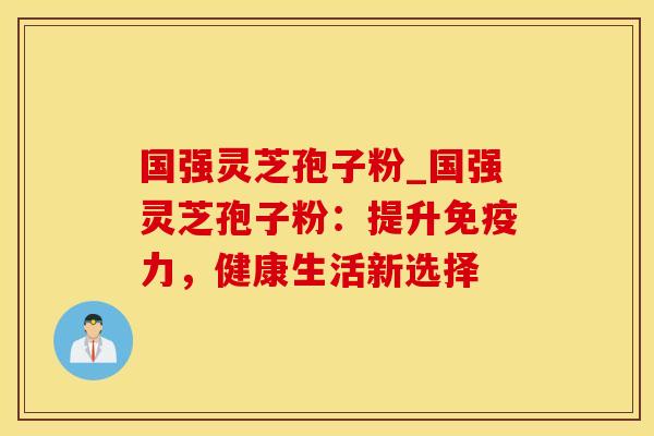 国强灵芝孢子粉_国强灵芝孢子粉：提升免疫力，健康生活新选择