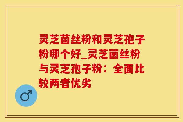 灵芝菌丝粉和灵芝孢子粉哪个好_灵芝菌丝粉与灵芝孢子粉：全面比较两者优劣