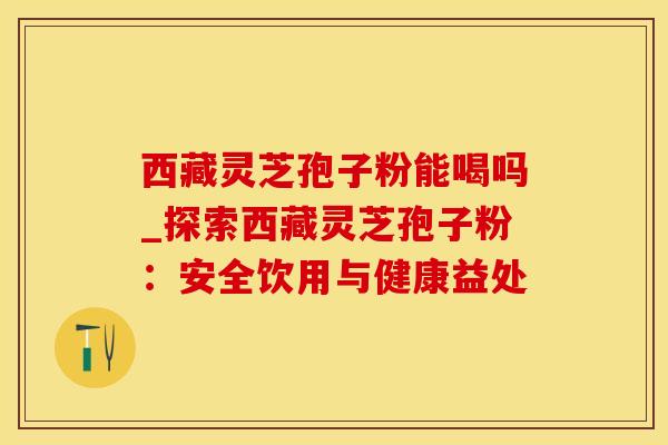 西藏灵芝孢子粉能喝吗_探索西藏灵芝孢子粉：安全饮用与健康益处