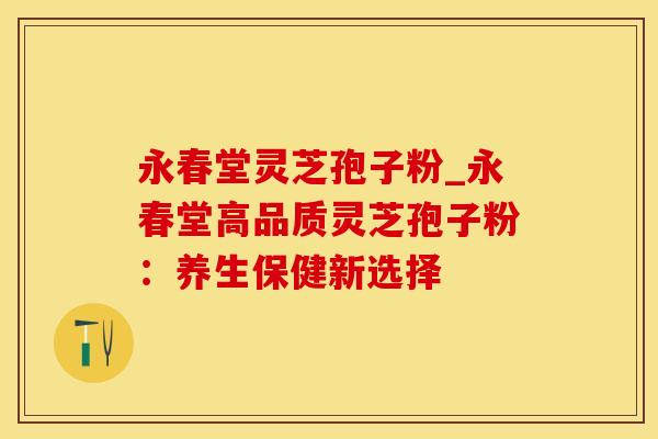 永春堂灵芝孢子粉_永春堂高品质灵芝孢子粉：养生保健新选择