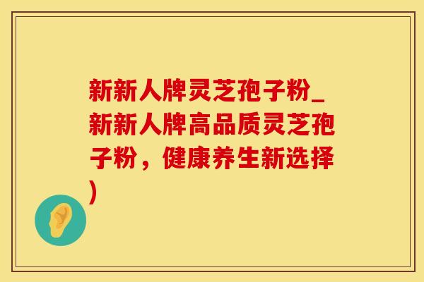 新新人牌灵芝孢子粉_新新人牌高品质灵芝孢子粉，健康养生新选择)