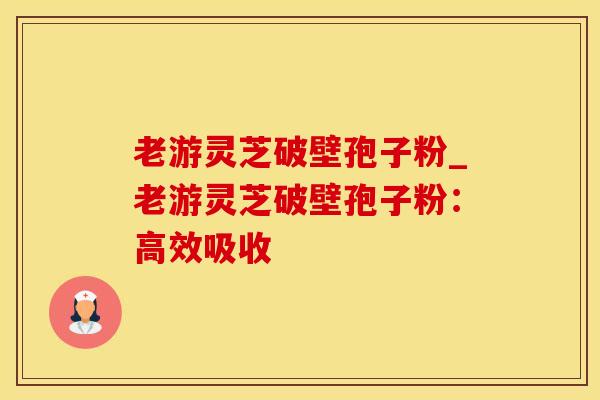 老游灵芝破壁孢子粉_老游灵芝破壁孢子粉：高效吸收