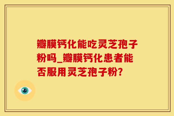 瓣膜钙化能吃灵芝孢子粉吗_瓣膜钙化患者能否服用灵芝孢子粉？