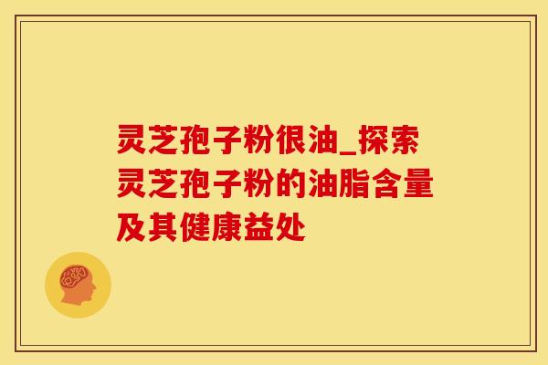 灵芝孢子粉很油_探索灵芝孢子粉的油脂含量及其健康益处