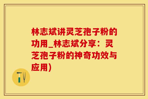 林志斌讲灵芝孢子粉的功用_林志斌分享：灵芝孢子粉的神奇功效与应用)