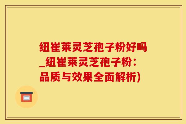 纽崔莱灵芝孢子粉好吗_纽崔莱灵芝孢子粉：品质与效果全面解析)