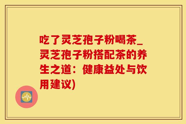 吃了灵芝孢子粉喝茶_灵芝孢子粉搭配茶的养生之道:健康益处与饮用建议) 吃了灵芝孢子粉喝茶_灵芝孢子粉搭配茶的养生之道:健康益处与饮用建议)