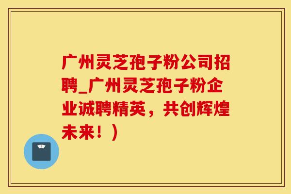 广州灵芝孢子粉公司招聘_广州灵芝孢子粉企业诚聘精英，共创辉煌未来！)