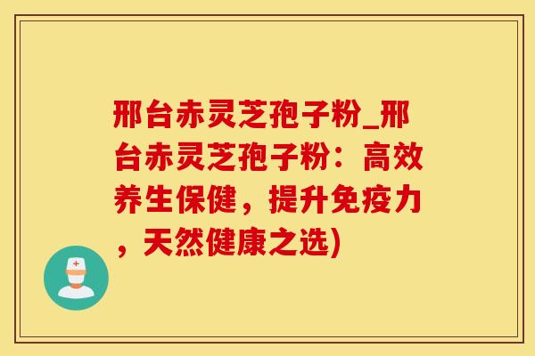 邢台赤灵芝孢子粉_邢台赤灵芝孢子粉：高效养生保健，提升免疫力，天然健康之选)