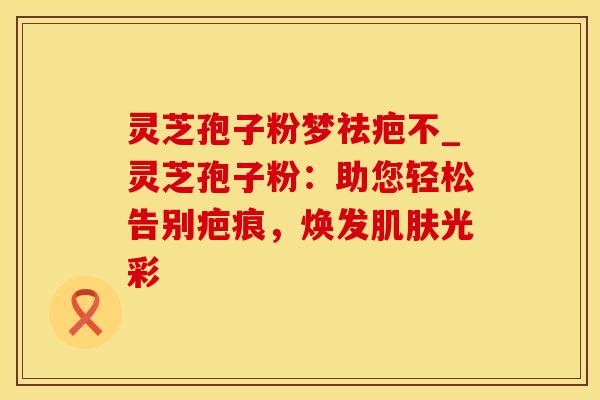 灵芝孢子粉梦祛疤不_灵芝孢子粉:助您轻松告别疤痕,焕发光彩 灵芝孢子粉梦祛疤不_灵芝孢子粉:助您轻松告别疤痕,焕发光彩