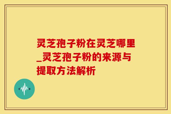 灵芝孢子粉在灵芝哪里_灵芝孢子粉的来源与提取方法解析