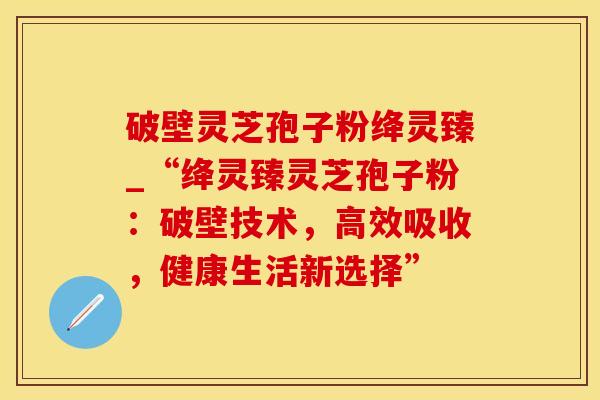 破壁灵芝孢子粉绛灵臻_“绛灵臻灵芝孢子粉：破壁技术，高效吸收，健康生活新选择”