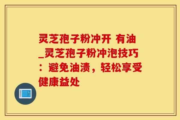 灵芝孢子粉冲开 有油_灵芝孢子粉冲泡技巧:避免油渍,轻松享受健康益处 灵芝孢子粉冲开 有油_灵芝孢子粉冲泡技巧:避免油渍,轻松享受健康益处