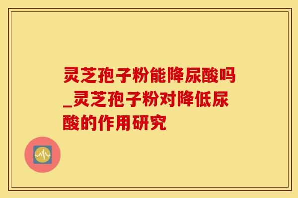 灵芝孢子粉能降尿酸吗_灵芝孢子粉对降低尿酸的作用研究