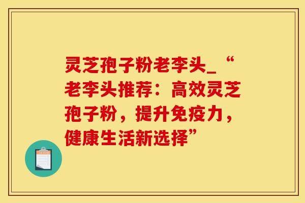 灵芝孢子粉老李头_“老李头推荐：高效灵芝孢子粉，提升免疫力，健康生活新选择”