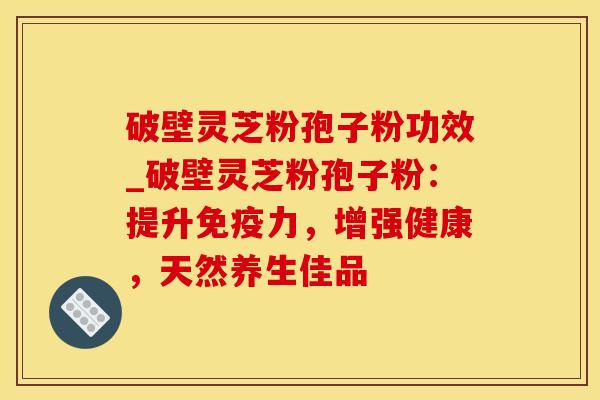 破壁灵芝粉孢子粉功效_破壁灵芝粉孢子粉：提升免疫力，增强健康，天然养生佳品