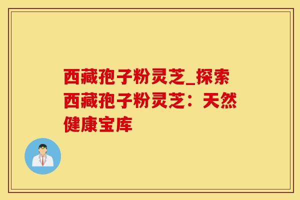 西藏孢子粉灵芝_探索西藏孢子粉灵芝：天然健康宝库