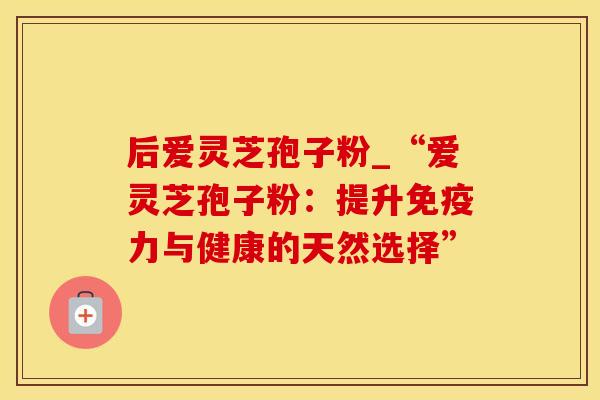 后爱灵芝孢子粉_“爱灵芝孢子粉：提升免疫力与健康的天然选择”