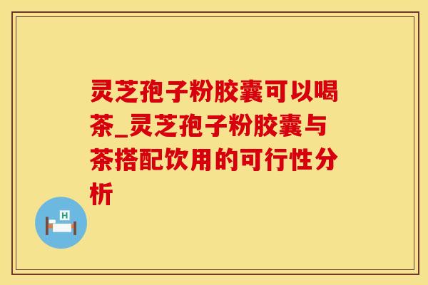 灵芝孢子粉胶囊可以喝茶_灵芝孢子粉胶囊与茶搭配饮用的可行性分析