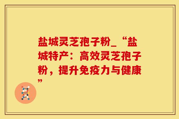 盐城灵芝孢子粉_“盐城特产：高效灵芝孢子粉，提升免疫力与健康”