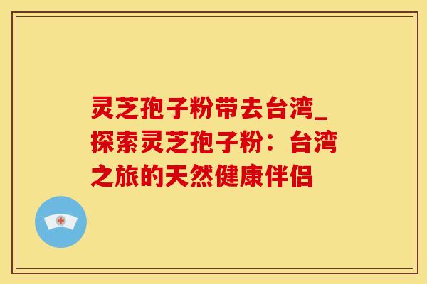 灵芝孢子粉带去台湾_探索灵芝孢子粉:台湾之旅的天然健康伴侣 灵芝孢子粉带去台湾_探索灵芝孢子粉:台湾之旅的天然健康伴侣
