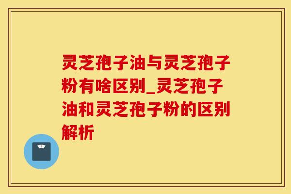 灵芝孢子油与灵芝孢子粉有啥区别_灵芝孢子油和灵芝孢子粉的区别解析