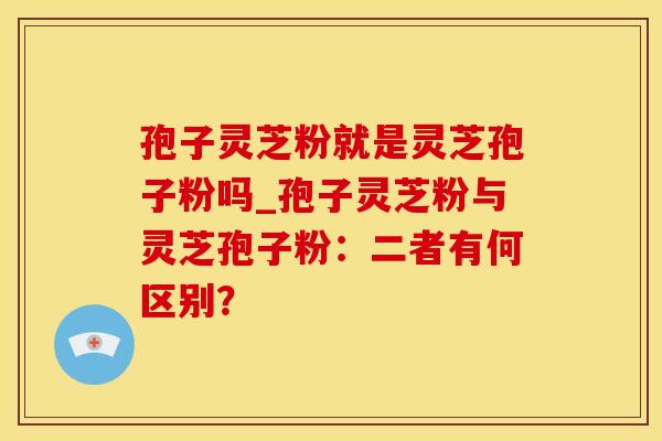 孢子灵芝粉就是灵芝孢子粉吗_孢子灵芝粉与灵芝孢子粉：二者有何区别？